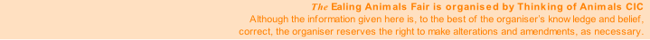 The Ealing Animals Fair is organised by Thinking of Animals CIC
Although the information given here is, to the best of the organiser’s knowledge and belief,
correct, the organiser reserves the right to make alterations and amendments, as necessary.
