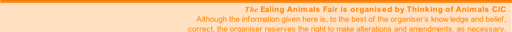 The Ealing Animals Fair is organised by Thinking of Animals CIC
Although the information given here is, to the best of the organiser’s knowledge and belief,
correct, the organiser reserves the right to make alterations and amendments, as necessary.
